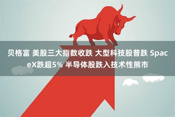 贝格富 美股三大指数收跌 大型科技股普跌 SpaceX跌超5% 半导体股跌入技术性熊市