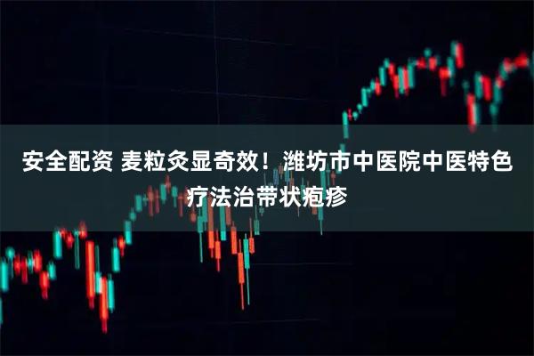 安全配资 麦粒灸显奇效！潍坊市中医院中医特色疗法治带状疱疹